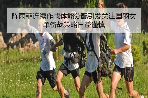 陈雨菲连续作战体能分配引发关注国羽女单备战策略日益谨慎