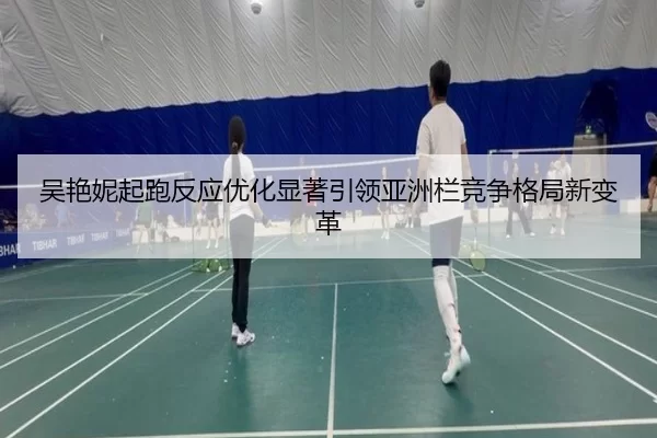 吴艳妮起跑反应优化显著引领亚洲栏竞争格局新变革